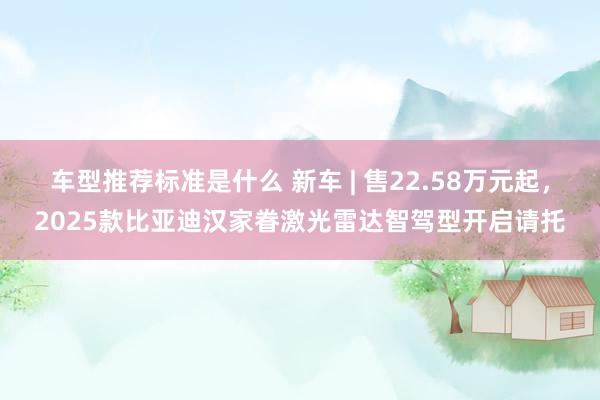 车型推荐标准是什么 新车 | 售22.58万元起，2025款比亚迪汉家眷激光雷达智驾型开启请托