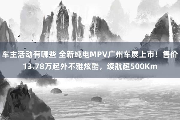 车主活动有哪些 全新纯电MPV广州车展上市！售价13.78万起外不雅炫酷，续航超500Km