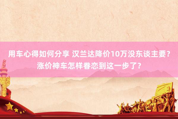 用车心得如何分享 汉兰达降价10万没东谈主要？涨价神车怎样眷恋到这一步了？