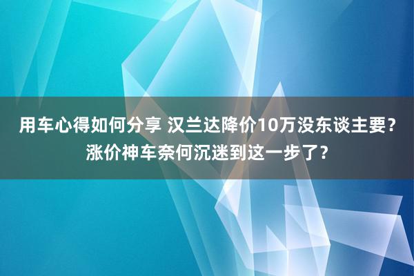 用车心得如何分享 汉兰达降价10万没东谈主要？涨价神车奈何沉迷到这一步了？