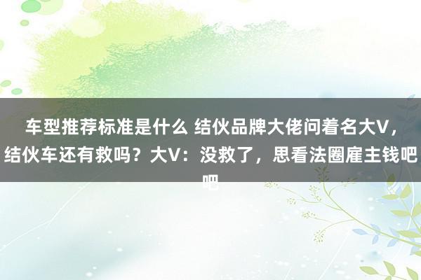 车型推荐标准是什么 结伙品牌大佬问着名大V，结伙车还有救吗？大V：没救了，思看法圈雇主钱吧