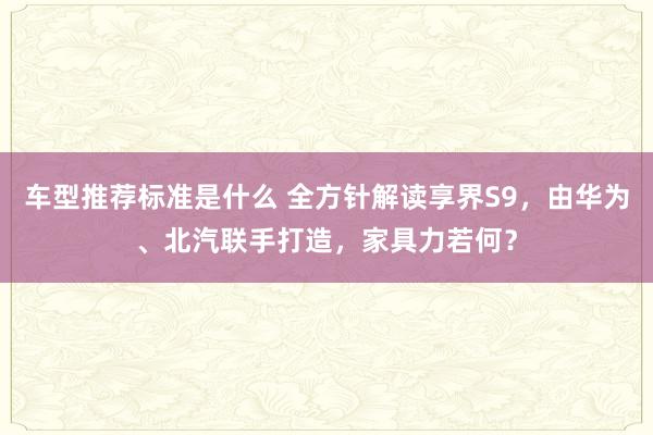 车型推荐标准是什么 全方针解读享界S9，由华为、北汽联手打造，家具力若何？