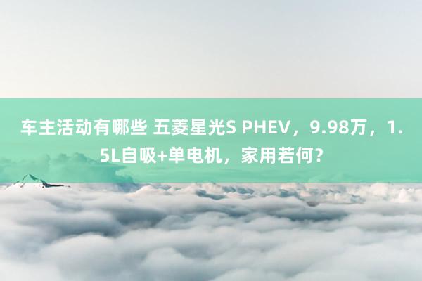 车主活动有哪些 五菱星光S PHEV，9.98万，1.5L自吸+单电机，家用若何？