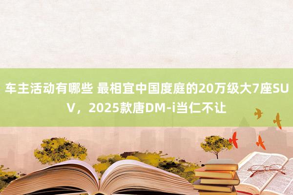 车主活动有哪些 最相宜中国度庭的20万级大7座SUV，2025款唐DM-i当仁不让