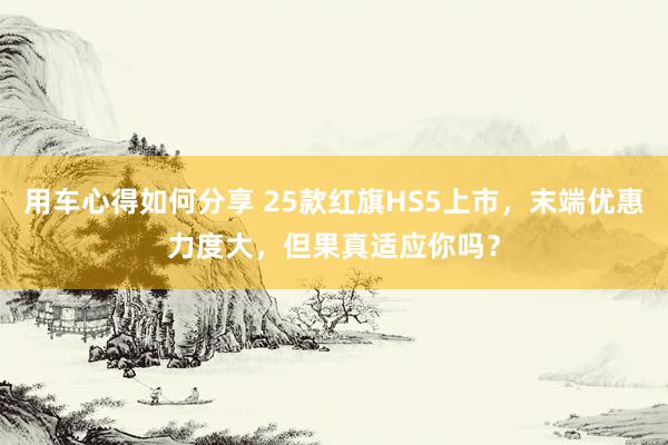 用车心得如何分享 25款红旗HS5上市，末端优惠力度大，但果真适应你吗？