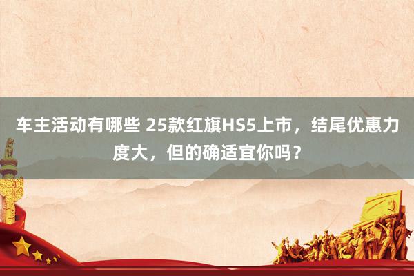 车主活动有哪些 25款红旗HS5上市，结尾优惠力度大，但的确适宜你吗？