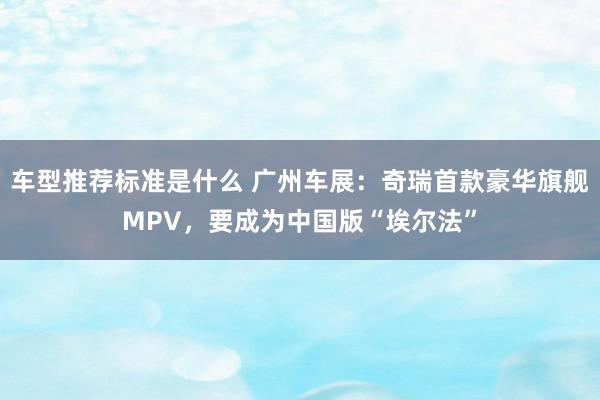 车型推荐标准是什么 广州车展：奇瑞首款豪华旗舰MPV，要成为中国版“埃尔法”