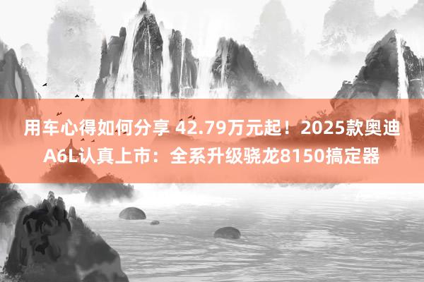 用车心得如何分享 42.79万元起！2025款奥迪A6L认真上市：全系升级骁龙8150搞定器