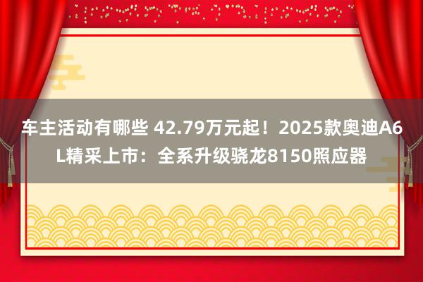 车主活动有哪些 42.79万元起！2025款奥迪A6L精采上市：全系升级骁龙8150照应器