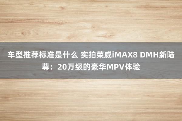 车型推荐标准是什么 实拍荣威iMAX8 DMH新陆尊：20万级的豪华MPV体验