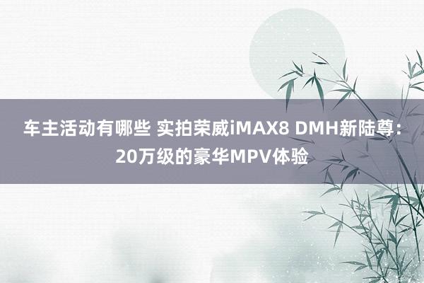 车主活动有哪些 实拍荣威iMAX8 DMH新陆尊：20万级的豪华MPV体验