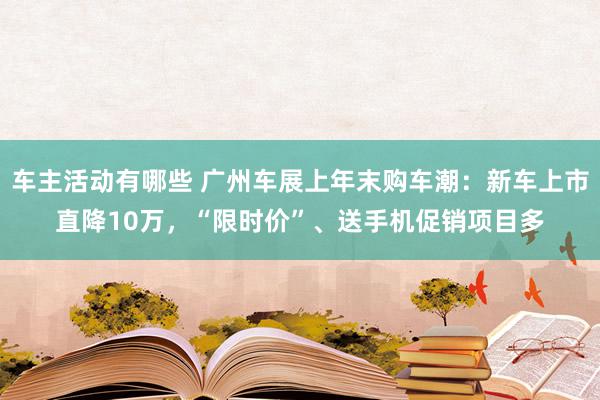 车主活动有哪些 广州车展上年末购车潮：新车上市直降10万，“限时价”、送手机促销项目多