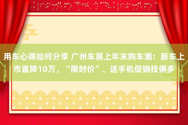 用车心得如何分享 广州车展上年末购车潮：新车上市直降10万，“限时价”、送手机促销技俩多