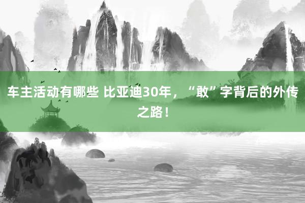 车主活动有哪些 比亚迪30年，“敢”字背后的外传之路！