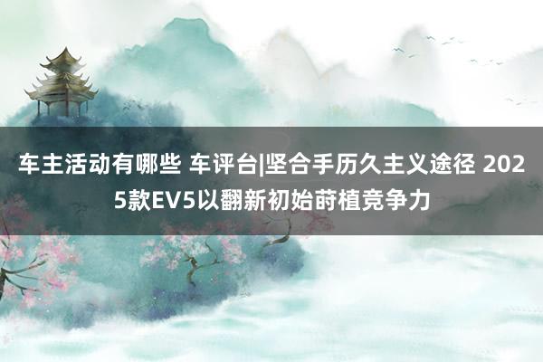 车主活动有哪些 车评台|坚合手历久主义途径 2025款EV5以翻新初始莳植竞争力