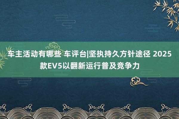 车主活动有哪些 车评台|坚执持久方针途径 2025款EV5以翻新运行普及竞争力