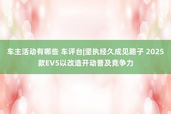 车主活动有哪些 车评台|坚执经久成见路子 2025款EV5以改造开动普及竞争力