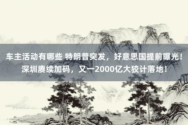 车主活动有哪些 特朗普突发，好意思国提前曝光！深圳赓续加码，又一2000亿大狡计落地！