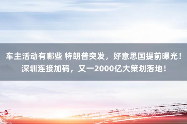 车主活动有哪些 特朗普突发，好意思国提前曝光！深圳连接加码，又一2000亿大策划落地！