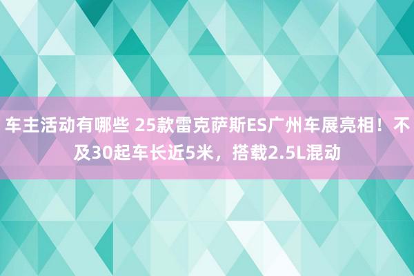 车主活动有哪些 25款雷克萨斯ES广州车展亮相！不及30起车长近5米，搭载2.5L混动