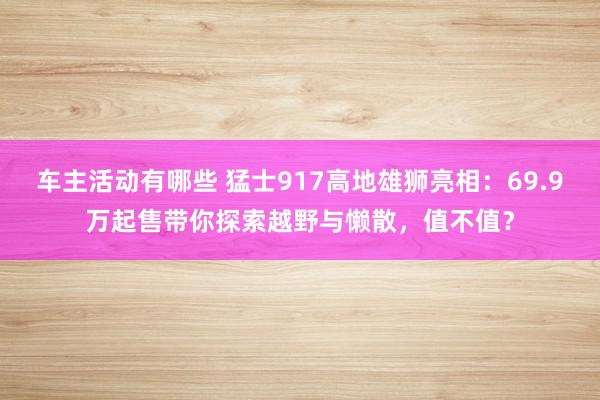 车主活动有哪些 猛士917高地雄狮亮相：69.9万起售带你探索越野与懒散，值不值？