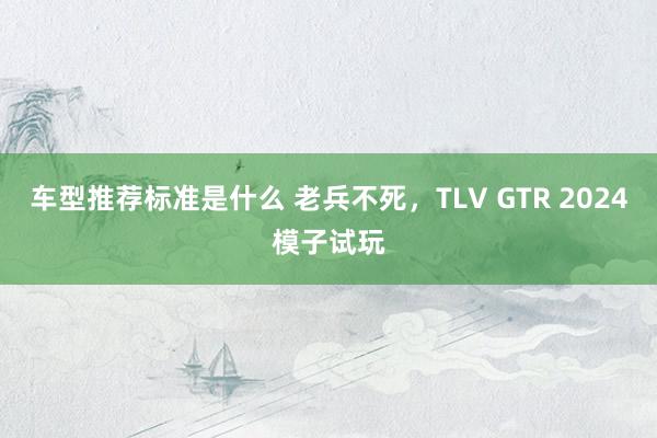 车型推荐标准是什么 老兵不死，TLV GTR 2024模子试玩