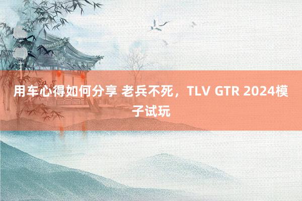 用车心得如何分享 老兵不死，TLV GTR 2024模子试玩