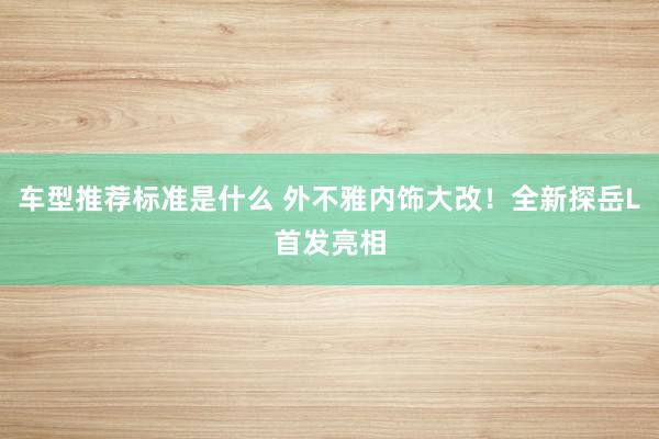 车型推荐标准是什么 外不雅内饰大改！全新探岳L首发亮相