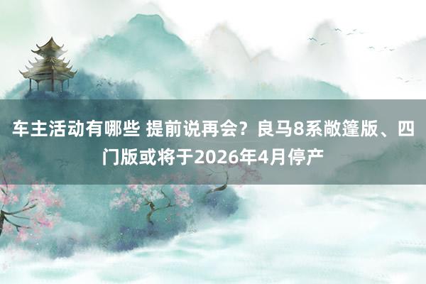 车主活动有哪些 提前说再会？良马8系敞篷版、四门版或将于2026年4月停产