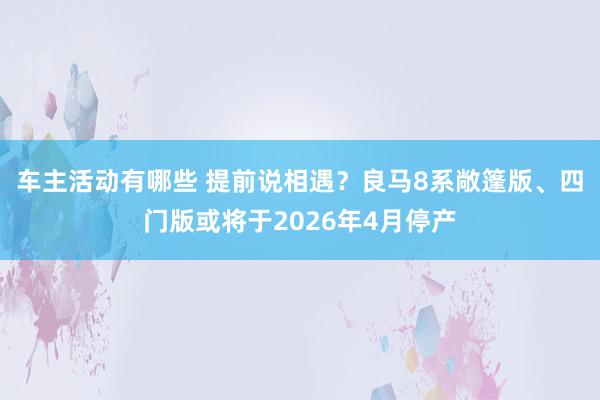 车主活动有哪些 提前说相遇？良马8系敞篷版、四门版或将于2026年4月停产