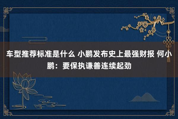 车型推荐标准是什么 小鹏发布史上最强财报 何小鹏：要保执谦善连续起劲