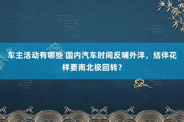 车主活动有哪些 国内汽车时间反哺外洋，结伴花样要南北极回转？