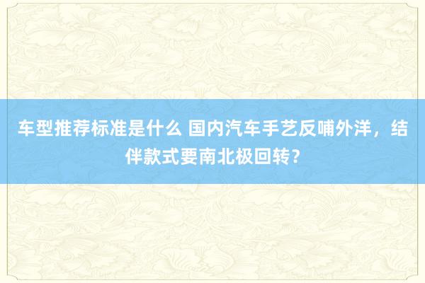 车型推荐标准是什么 国内汽车手艺反哺外洋，结伴款式要南北极回转？