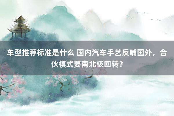 车型推荐标准是什么 国内汽车手艺反哺国外，合伙模式要南北极回转？