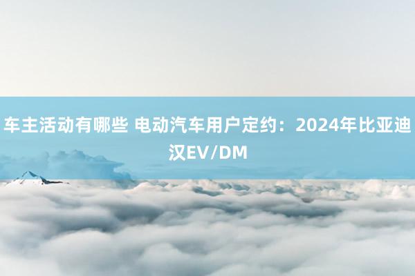 车主活动有哪些 电动汽车用户定约：2024年比亚迪汉EV/DM