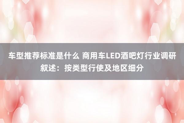 车型推荐标准是什么 商用车LED酒吧灯行业调研叙述：按类型行使及地区细分