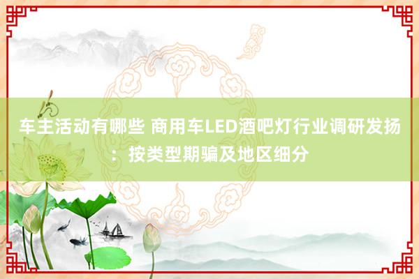 车主活动有哪些 商用车LED酒吧灯行业调研发扬：按类型期骗及地区细分