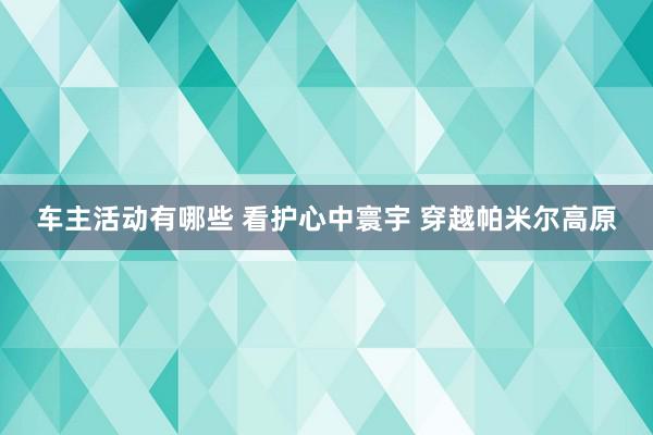 车主活动有哪些 看护心中寰宇 穿越帕米尔高原