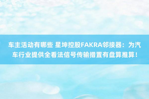 车主活动有哪些 星坤控股FAKRA邻接器：为汽车行业提供全看法信号传输措置有盘算推算！