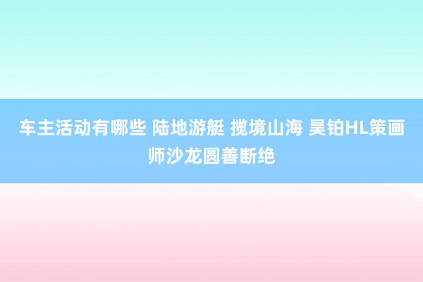 车主活动有哪些 陆地游艇 揽境山海 昊铂HL策画师沙龙圆善断绝