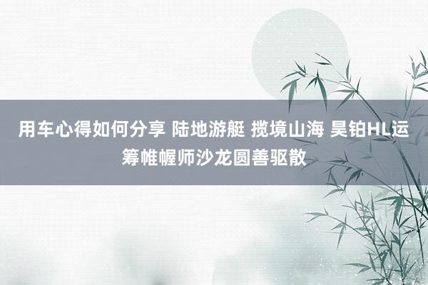 用车心得如何分享 陆地游艇 揽境山海 昊铂HL运筹帷幄师沙龙圆善驱散