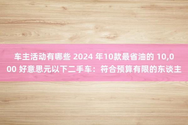 车主活动有哪些 2024 年10款最省油的 10,000 好意思元以下二手车：符合预算有限的东谈主