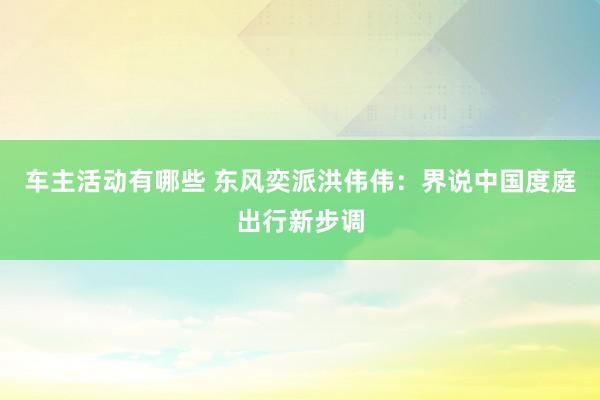 车主活动有哪些 东风奕派洪伟伟：界说中国度庭出行新步调