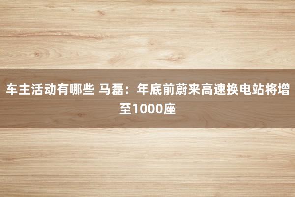 车主活动有哪些 马磊：年底前蔚来高速换电站将增至1000座