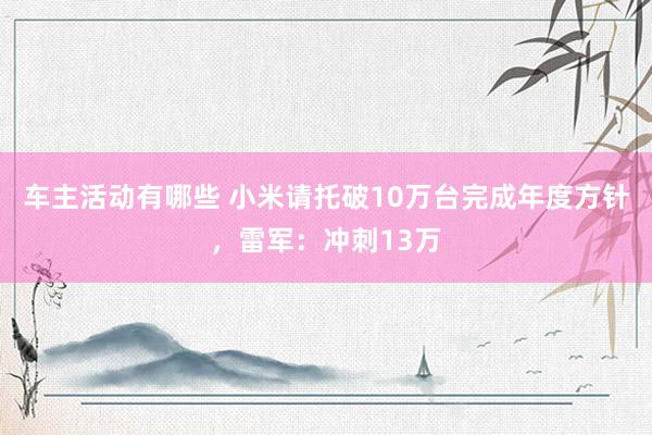 车主活动有哪些 小米请托破10万台完成年度方针，雷军：冲刺13万