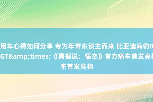 用车心得如何分享 专为年青东谈主而来 比亚迪海豹06GT&times;《黑据说：悟空》官方痛车首发亮相