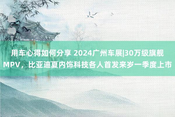 用车心得如何分享 2024广州车展|30万级旗舰MPV，比亚迪夏内饰科技各人首发来岁一季度上市