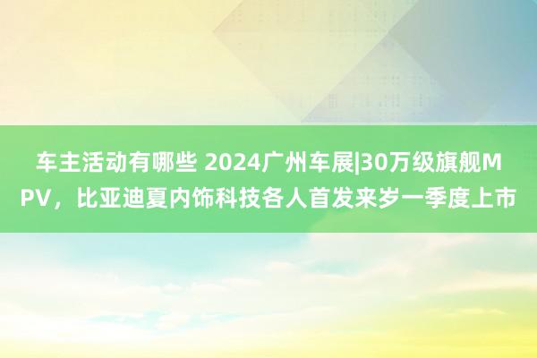 车主活动有哪些 2024广州车展|30万级旗舰MPV，比亚迪夏内饰科技各人首发来岁一季度上市