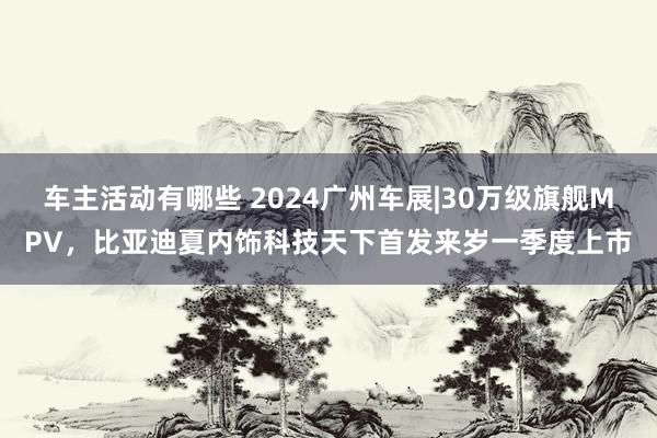 车主活动有哪些 2024广州车展|30万级旗舰MPV，比亚迪夏内饰科技天下首发来岁一季度上市