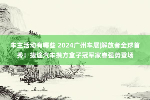 车主活动有哪些 2024广州车展|解放者全球首秀！捷途汽车携方盒子冠军家眷强势登场